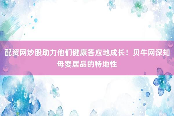 配资网炒股助力他们健康答应地成长！贝牛网深知母婴居品的特地性