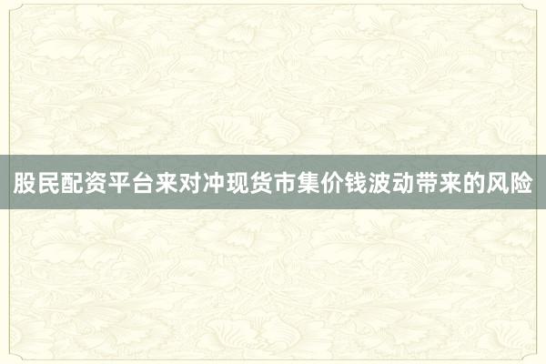 股民配资平台来对冲现货市集价钱波动带来的风险