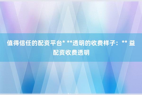 值得信任的配资平台* **透明的收费样子：** 益配资收费透明