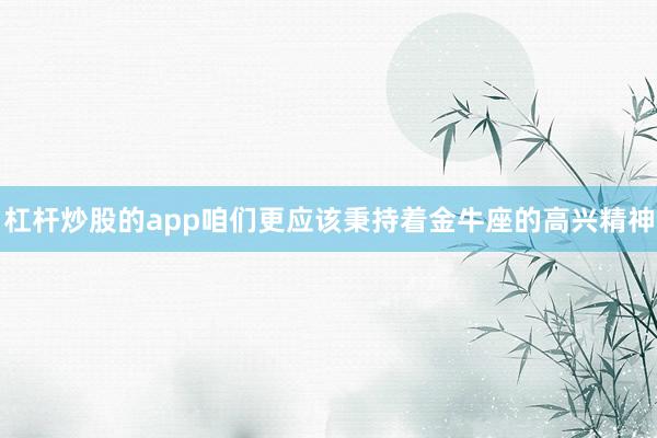 杠杆炒股的app咱们更应该秉持着金牛座的高兴精神