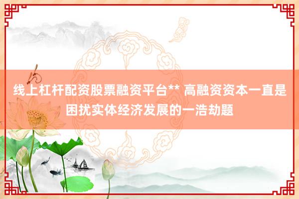 线上杠杆配资股票融资平台** 高融资资本一直是困扰实体经济发展的一浩劫题