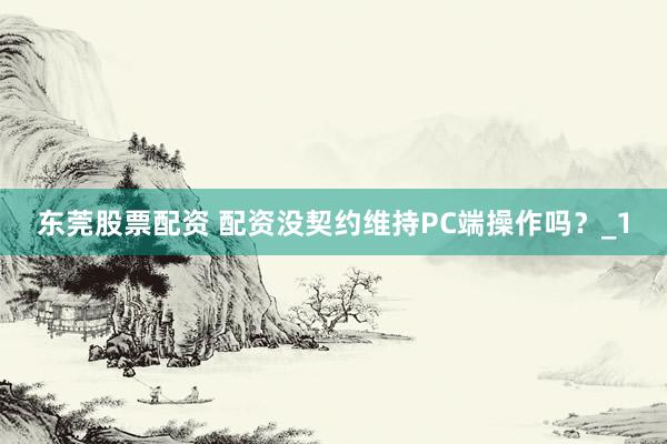 东莞股票配资 配资没契约维持PC端操作吗？_1