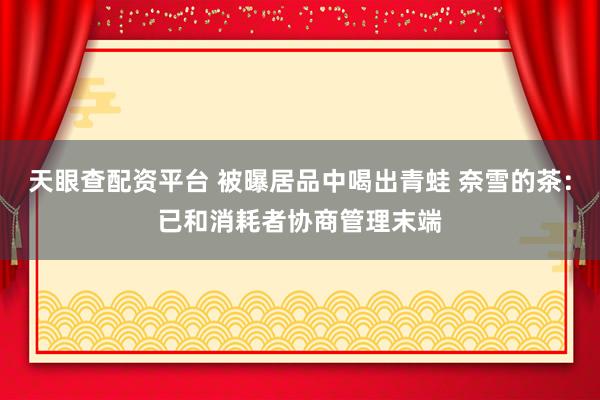 天眼查配资平台 被曝居品中喝出青蛙 奈雪的茶：已和消耗者协商管理末端