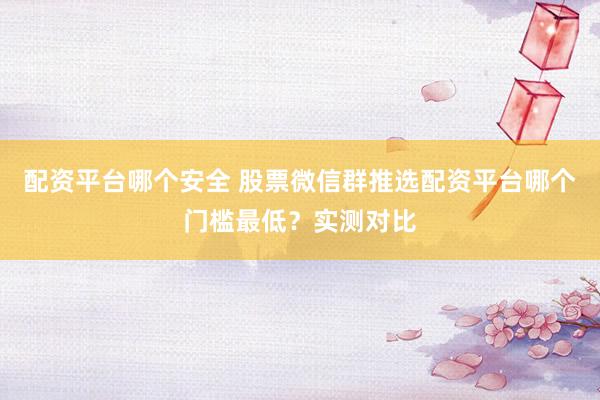 配资平台哪个安全 股票微信群推选配资平台哪个门槛最低？实测对比
