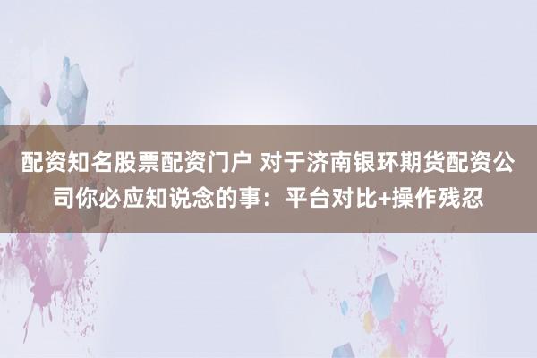 配资知名股票配资门户 对于济南银环期货配资公司你必应知说念的事：平台对比+操作残忍