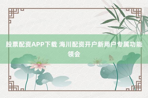 股票配资APP下载 海川配资开户新用户专属功能领会