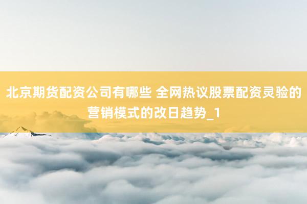 北京期货配资公司有哪些 全网热议股票配资灵验的营销模式的改日趋势_1