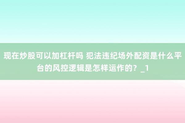 现在炒股可以加杠杆吗 犯法违纪场外配资是什么平台的风控逻辑是怎样运作的？_1