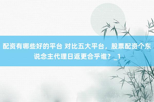配资有哪些好的平台 对比五大平台，股票配资个东说念主代理日返更合乎谁？_1