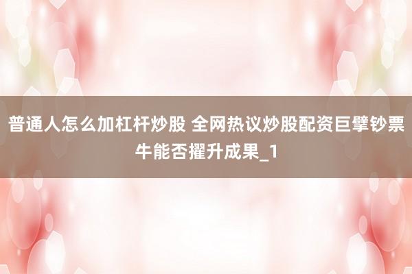 普通人怎么加杠杆炒股 全网热议炒股配资巨擘钞票牛能否擢升成果_1